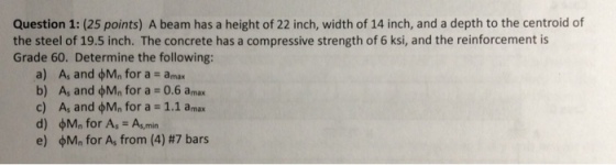 Question 1: (25 points) A beam has a height of 22 inch, width of 14 inch, and a depth to the centroid of the steel of 19.5 inch. The concrete has a compressive strength of 6 ksi, and the reinforcement is Grade 60. Determine the following: a) A, and for a = amax b) A, and for a = 0.6 amax c) A, and on, for a = 1.1 amax d) Mn for As -As,min e) φMn for A, from (4) #7 bars