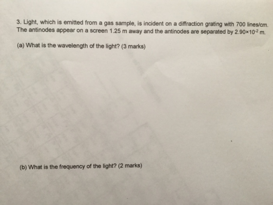 3. Light, which is emitted from a gas sample, is incident on a diffraction grating with 700 lines/cm. The antinodes appear on a screen 1.25 m away and the antinodes are separated by 2.90x102 m. (a) What is the wavelength of the light? (3 marks) (b) What is the frequency of the light? (2 marks)