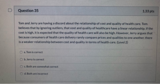 D Question 35 1.33 pts Tom and Jerry are having a discord about the relationship of cost and quality of health care. Tom beli