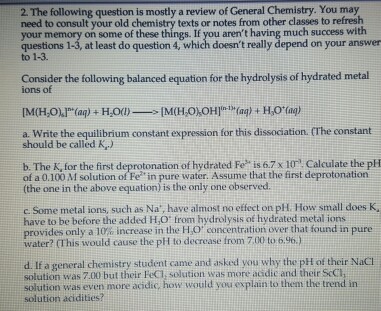 2. The following question is mostly a review of General Chemistry. You may need to consult your old chemistry texts or notes from other classes to refresh your memory on some of these things. If you arent having much success with questions 1-3, at least do question 4, which doesnt really depend on your answer to 1-3. Consider the following balanced equation for the hydrolysis of hydrated metal ions of a. Write the equilibrium constant expression for this dissociation. (The constant should be called K) b. The K, for the first deprotonation of hydrated Fe is 6.7x10 Calculate the pH of a 0.100 M solution of Fe in pure water. Assume that the first deprotonation (the one in the above equation) is the only one observed. c. Some metal ions, such as Na, have almost no effect on pH. How small does K, have to be before the added H,O: trom hydrolysis of hydrated metal ions provides only a 10% increase in the H,O concentration over that found in pure water? (This would cause the phi to decrease from 7,00 to 6.96.) d. If a general chemistry student came and asked you why the pH of their NaCl solution was 7.00 but their FeCl, solution was more acidic and their ScCI solution was even more acidic;, how would you explain to them the trend in solution acidities?