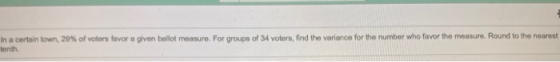 In a certain town, 29% of voters favor a given bellot measure. For groups of 34 voters, find the variance for the number who