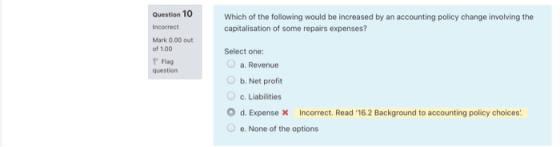 Question 10 Incorrect Which of the following would be increased by an accounting policy change involving the capitalisation o