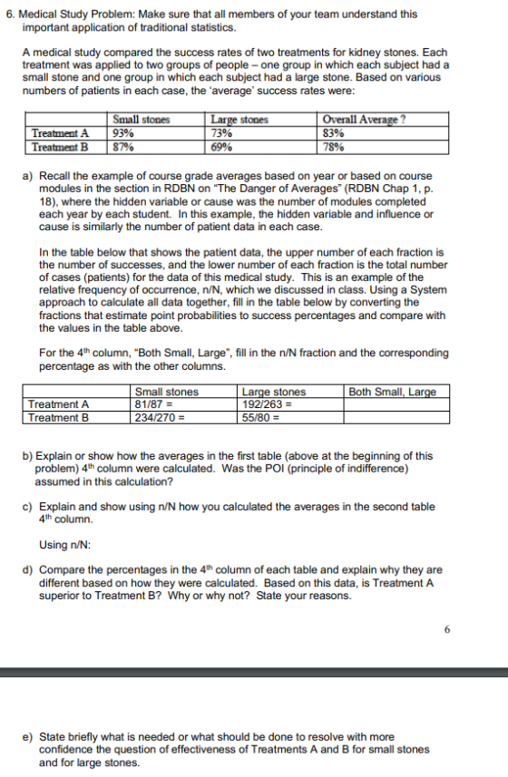 6. Medical Study Problem: Make sure that all members of your team understand this important application of traditional statistics A medical study compared the success rates of two treatments for kidney stones. Each treatment was applied to two groups of people- one group in which each subject had a small stone and one group in which each subject had a large stone. Based on various numbers of patients in each case, the average success rates were Small stones | 93% | 87% Overall Average 83% 78% Large stones Treatment A Treatment B 6990 a) Recall the example of course grade averages based on year or based on course modules in the section in RDBN on The Danger of Averages (RDBN Chap 1, p. 18), where the hidden variable or cause was the number of modules completed each year by each student. In this example, the hidden variable and influence or cause is similarly the number of patient data in each case In the table below that shows the patient data, the upper number of each fraction is the number of successes, and the lower number of each fraction is the total number of cases (patients) for the data of this medical study. This is an example of the relative frequency of occurrence, n/N, which we discussed in class. Using a System approach to calculate all data together, fill in the table below by converting the fractions that estimate point probabilities to success percentages and compare with the values in the table above For the 4th column, Both Small, Large, fill in the n/N fraction and the corresponding percentage as with the other columns. Both Small, Lar Treatment A Treatment B Small stones 81/87- 234/270- 192/263- b) Explain or show how the averages in the first table (above at the beginning of this problem) 4th column were calculated. Was the POI (principle of indifference) assumed in this calculation? c) Explain and show using n/N how you calculated the averages in the second table 4th column. Using n/N d) Compare the percentages in the 4th column of each table and explain why they ane different based on how they were calculated. Based on this data, is Treatment A superior to Treatment B? Why or why not? State your reasons e) State briefly what is needed or what should be done to resolve with more confidence the question of effectiveness of Treatments A and B for small stones and for large stones.