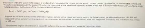 One way in whith the useful metal copper is produced is by dissolving the mineral azurite, which contains copper(Il) carbonate, in concentrated sulfuric acid. The sulfuric acd reacts with the copper(II) carbonate to produce a blue solution of copper(II) sulfate. Scrap iron is then added to this solution, and pure copper metal precipitates out because of the following chemical reaction: Fe(s) + CuSO4(aq) → Cu(s) + FeSO4(aq) Suppose an industrial quality-control chemist analyzes a sample from a copper processing plant in the following way. He adds powdered iron to a 150 mL copperIt) sulfate sample from the plant until no more copper will precipitate. He then washes, dries, and weighs the precipitate, and finds that it has a mas of 127. mg Caiculate the original concentration of coppert!I) sulfate in the sample. Round your answer to 3 significant digits