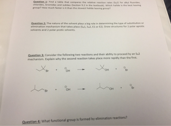 Question 1: Find a table that compares the relative reaction rates (Su2) for alkyi fluorides, chlorides, bromides and iodides (Section 9.2 in the textbook). Which halide is the best leaving group? How much faster is it than the slowest halide leaving group? Question 2: The nature of the solvent plays a big role in determining the type of substitution or elimination mechanism that takes place (SH1, SN2, E1 or E2). Draw structures for 2 polar aprotic solvents and 2 polar protic solvents. Question 3: Consider the following two reactions and their ability to proceed by an Su2 mechanism. Explain why the second reaction takes place more rapidly than the first. + Θ Br OH OH Br Question 4: What functional group is formed by elimination reactions?