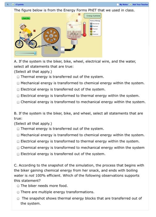 1. - peints My Notes Ask Your The figure below is from the Energy Forms PhET that we used in class. A. If the system is the biker, bike, wheel, electrical wire, and the water, select all statements that are true: (Select all that apply.) O Thermal energy is transferred out of the system. OMechanical energy is transformed to chemical energy within the system. Electrical energy is transferred out of the system. Electrical energy is transformed to thermal energy within the system. O Chemical energy is transformed to mechanical energy within the system. B. If the system is the biker, bike, and wheel, select all statements that are true: Select all that apply.) Thermal energy is transferred out of the system. O Mechanical energy is transformed to chemical energy within the system. Electrical energy is transformed to thermal energy within the system. O Chemical energy is transformed to mechanical energy within the system Electrical energy is transferred out of the system. C. According to the snapshot of the simulation, the process that begins with the biker gaining chemical energy from her snack, and ends with boiling water is not 100% efficient. Which of the following observations supports this statement? The biker needs more food. O There are multiple energy transformations. O The snapshot shows thermal energy blocks that are transferred out of the system.