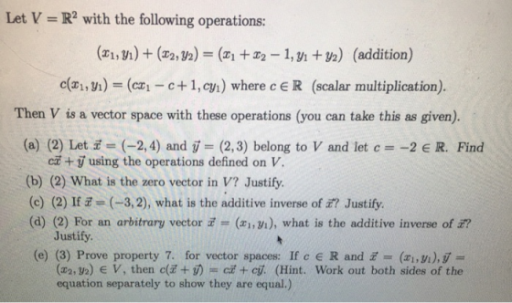 Let V = R2 with the following operations: (zı, yı) + (2 2,32) = (x1 +T2-1, yı +B2) (addition) c(x1, y) = (czi-e+ 1, cy) where c E R (scalar multiplication). Then V is a vector space with these operations (you can take this as given). (a) (2) Let (-2,4) and (2,3) belong to V and let c -2 R. Find ca + y using the operations defined on V. (b) (2) What is the zero vector in V? Justify. (c) (2) If 코= (-3,2), what is the additive inverse ofz? Justify (d) (2) For an arbitrary vector = (zi,yi), what is the additive inverse of z? Justify. (e) (3) Prove property 7. for vector spaces: If c E R and (,v), (x2,y2) E V, then c(z+め= cz +cji (Hint. work out both sides of the equation separately to show they are equal.)