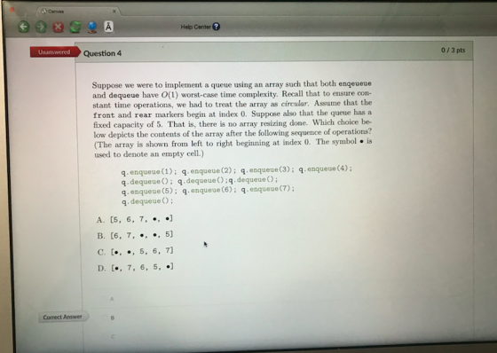 Canvas Help Center ? Unanswered Question 4 0/3 pts Suppose we were to implement a queue using an array such that both enqeueue and dequeue have O(1) worst-case time complexity. Recall that to ensure con- stant time operations, we had to treat the array as circular. Assume that the front and rear markers begin at index 0. Suppose also that the queue has a fixed capacity of 5. That is, there is no array resizing done. Which choice be- low depicts the contents of the array after the following sequence of operations? (The array is shown frorn left to right beginning at index 0. The symbol is used to denote an empty cell.) q. enqueue (1); q. enqueue (2); q. enqueue (3); q. enqueue(4); q. dequeueO; q.dequeue ();q.dequeueO q.enqueue(5): q.enqueue (6); q.enqueue(7) q dequeue A. 05, 6, 7, ., ] Correct Answer