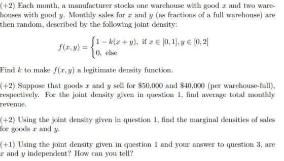 (+2) Each month, a manufacturer stocks one warehouse with good a and two ware- houses with good y. Monthly sales for r and y (as fractions of a full warehouse) are then random, described by the following joint density: 0, else Find k to make f(x, y) a legitimate density function (+2) Suppose that goods a and y sell for $50,000 and $40,000 (per warehouse-full), respectively. For the joint density given in question 1, find average total monthly revenue. (+2) Using the joint density given in question 1, find the marginal densities of sales for goods r and y. (+1) Using the joint density given in question 1 and your answer to question 3, are r and y independent? How can you tell?