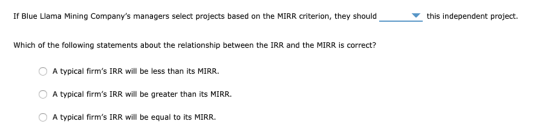 If Blue Llama Mining Companys managers select projects based on the MIRR criterion, they should this independent project. Wh