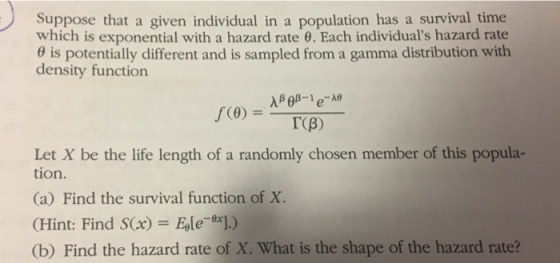 Suppose that a given individual in a population has a survival time which is exponential with a hazard rate 0. Each individuals hazard rate θ s potentially different and is sampled from a gamma distribution with density function TCB) Let X be the life length of a randomly chosen member of this popula- tion. (a) Find the survival function of X. (Hint: Find S(x) Ele .) (b) Find the hazard rate of X. What is the shape of the hazard rate?