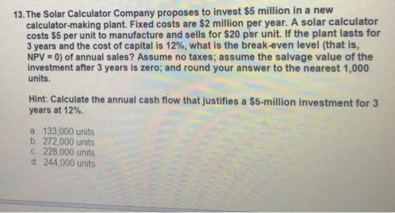 13.The Solar Calculator Company proposes to invest $5 million in a nevw calculator-making plant. Fixed costs are $2 million per year. A solar calculator costs $5 per unit to manufacture and sells for $20 per unit. If the plant lasts for 3 years and the cost of capital is 12%, what is the break-even level (that is, NPV 0) of annual sales? Assume no taxes; assume the salvage value of the investment after 3 years is zero; and round your answer to the nearest 1,000 units Hint: Calculate the annual cash flow that justifies a $5-million investment for 3 years at 12%. a. 133,000 units b. 272,000 units c. 228,000 units d. 244,000 units