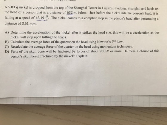 . A 5.03 g nickel is dropped from the top of the Shanghai Tower in Lujiazui, Pudong, Shanghai and lands on the head of a person that is a distance of 632 m below. Just before the nickel hits the persons head, it is falling at a speed of 48.19 distance of 3.61 mm. The nickel comes to a complete stop in the persons head after penetrating a A) Determine the acceleration of the nickel after it strikes the head (i.e. this will be a deceleration as the nickel will stop upon hitting the head). B) Calculate the average force of the quarter on the head using Newtons 2nd Law. C) Recalculate the average force of the quarter on the head using momentum techniques D) Parts of the skull bone will be fractured by forces of about 900 N or more. Is there a chance of this persons skull being fractured by the nickel? Explain.