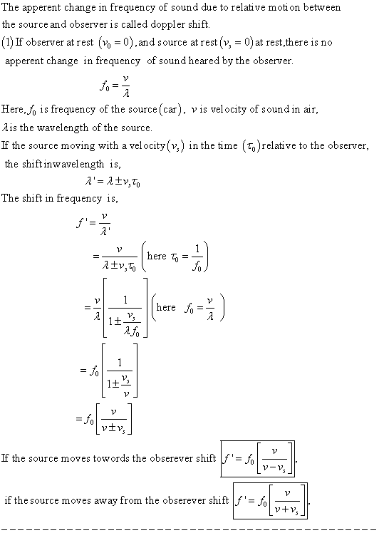 The apperent change in frequency of sound due to relative motion between the source and observer is called doppler shift. (1) If observer at st o 0),and source at rest (v, 0)at rest,there is no apperent change in frequency of sound heared by the observer 10 Here.j, is frequency of the source (car), vis velocity of sound in air Ais the wavelength of the source If the source moving with a velocity(v,) in the time (Fo)relative to the observer, the shiftinwavelength is The shift in frequency is here ere J0 !-드 vtv If the source moves towords the obserever shift if the source moves away from the obserever shift fJ