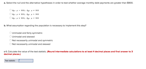 a. Select the null and the alternative hypotheses in order to test whether average monthly debt payments are greater than $900 НО : 900 ; НА : 900 H0: μ 900; HA: μ > 900 0H0: μ 900, HA: μ < 900 0 b. What assumption regarding the population is necessary to implement this step? Unimodal and fairly symmetric O Unimodal and skewed Not necessarily unimodal and symmetric Not necessarily unimodal and skewed c-1. Calculate the value of the test statistic. (Round intermediate calculations to at least 4 decimal places and final answer to 3 decimal places.) Test statistic