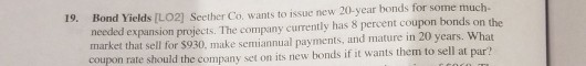 Bond Yields [LO2] Seether Co. wants to issue new 20-year bonds needed expansion projects. The company currently has 8 percent coupon bonds on the market that sell for $930, make semiannual payments, and mature in 20 years. What coupon rate should the company set on its new bonds if it wants them to sell at par? 19.