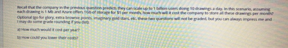 Recall that the company in the previous question predicts they can scale up to 1 billion users doing 10 drawings a day. In th