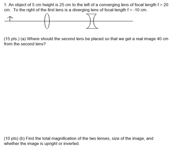 1. An object of 5 cm height is 25 cm to the left of a converging lens of focal length f = 20 cm. To the right of the first le