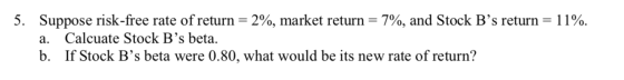 5. Suppose risk-free rate of return = 2%, market return = 7%, and Stock Bs return = 11%. a. Calcuate Stock B’s beta. b. If S