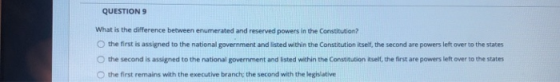 QUESTION 9 What is the difference between enumerated and reserved powers in the Constitution? the first is assigned to the na