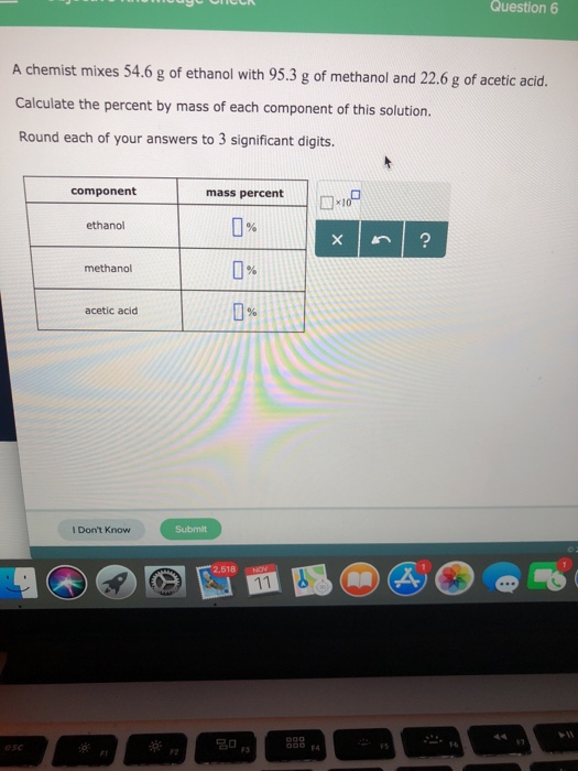 Question 6 A chemist mixes 54.6 g of ethanol with 95.3 g of methanol and 22.6 g of acetic acid. Calculate the percent by mass of each component of this solution Round each of your answers to 3 significant digits. mass percent 0% 0% 0% component ethanol methano acetic acid I Dont Know Submit 2,518 NOV F2