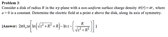 Problem 3: Consider a disk of radius R in the xy-plane with a non-uniform surface charge density ơ(r)-ar, where a > 0 is a constant. Determine the electric field at a point z above the disk, along its axis of symmetry