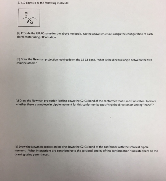 2. (10 points) For the following molecule: Cl Cl (a) Provide the IUPAC name for the above molecule. On the above structure, assign the configuration of each chiral center using CIP notation. (b) Draw the Newman projection looking down the C2-C3 bond. What is the dihedral angle between the two chlorine atoms? (c) Draw the Newman projection looking down the C2-C3 bond of the conformer that is most unstable. Indicate whether there is a molecular dipole moment for this conformer by specifying the direction or writing none? (d) Draw the Newman projection looking down the C2-C3 bond of the conformer with the smallest dipole moment. What interactions are contributing to the torsional energy of this conformation? Indicate them on the drawing using parentheses.