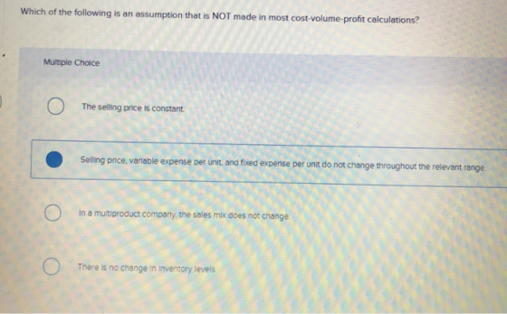 Which of the following is an assumption that is NOT made in most cost-volume-profit calculations? Multiple Choice The selling