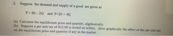 2. Suppose the demand and supply of a good are given as P = 80 - 20 and P=20 + 4Q (a) Calculate the equilibrium price and qua