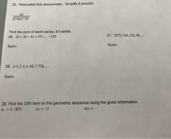 25. Rationalize this denominator. Simplify if possible. 24 100A3B Find the sum of each series, if it exists. 26. 29+36 +43+50 +... +183 27. 3072,768,192,48... Sum- Sum- 28. 4.5,5.4,6.48,7.776,... Sum- 29. Find the 23th term in this geometric sequence using the given information. a-0.1875 a7 = 12