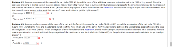 Problem #2: Assume you measured the mass of the cart to be (500 ±1 )g and the mass of the additional mass you put on the cart tobe 500 1) gas well. Since the scale you are using in the lab can not measure objects heavier than 600g you will have to sum up individual pieces and propagate the error. So what would be the mass and the standard deviation of the cart and the mass? (HINTS: Which propagation of error formula from the Appendix C should you be using? Can you intuitively understand what the correct formula means, to the point that you wont need a calculator to get the right answer? ) X 9 or mcart weight-1000.0+2 Problem #3: Assume you have measured the mass of the cart and the fan which moves the cart to be (1.00 ± 0.02) kg and the acceleration of the cart to be (0.200 ± 0.004) m/s. What is the force and the standard deviation of the force which acts on the cartfan? The relationship between the applied force, acceleration and the mass of an object in 1D is F ma. (HINTS: Which propagation of error formula from the Appendix C should you be using? Can you intuitively understand what the correct formula means (pay attention to the simplicity of the propagation of the relative error and its similarity to Problem #2), to the point that you wont need a calculator to get the right answer?) F= 0.200 ± 0.0081 X N or F-0.20+0.008