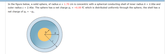 In the figure below, a solid sphere, of radius a = 1.70 cm is concentric with a spherical conducting shell of inner radius b 2.00a and outer radius c = 2.40a. The sphere has a net charge q1 = +6.00 fc which is distributed uniformly through the sphere, the shell has a net charge of q2-q1