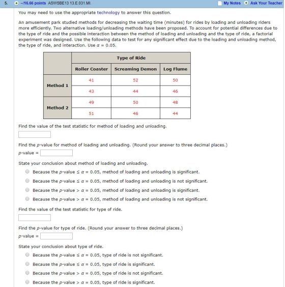 5, + -/16.66 points ASWSBE13 13.Е.031.MI My Notes Ask Your Teacher You may need to use the appropriate technology to answer this question An amusement park studied methods for decreasing the waiting time (minutes) for rides by loading and unloading riders more efficiently. Two alternaive loading/unloading methods have been proposed. To account for potential differences due to the type of ride and the possible interaction between the method of loading and unloading and the type of ride, a factorial experiment was designed. Use the following data to test for any significant effect due to the loading and unloading method, the type of ride, and interaction. Use α 0.05 Type of Ride Roller Coaster 41 43 49 51 Screaming Demon Log Flume 52 50 Method 1 46 50 Method 2 Find the value of the test statistic for method of loading and unloading Find the p-value for method of loading and unloading. (Round your answer to three decimal places.) p-value State your conclusion about method of loading and unloading Because the p-value sa0.05, method of loading and unloading is significant @ Because the p-value α-0.05, method of loading and unloading is not sign.ficant. @ Because the p-value > α = 0.05, method of loading and unloading is significant Because the p-value > α 0.05, method of loading and unloading is not significant. Find the value of the test statistic for type of ride Find the p-value for type of ride. (Round your answer to three decimal places.) p-value State your conclusion about type of ride Because the p-value Because the p-value Because the p-value > α Because the p-value > α 0.05, type of ride is not significant. α-0.05, type of ride is significant. O 0.05, type of ride is not significant. 0.05, type of ride is significant.