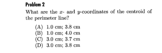 Problem 2 What are the z- and y-coordinates of the centroid of the perimeter line? (A) 1.0 cm; 3.8 cm (B) 1.0 cm; 4.0 cm (C) 3.0 cm; 3.7 cm (D) 3.0 cm; 3.8 cm