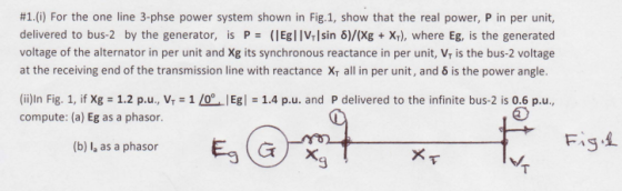 #1(i) For the one line 3-phse power system shown in Fig.1, show that the real power, P in per unit, delivered to bus-2 by the generator, is P = (I Egl IVrl sin δ)/(Xg + Xr), where Eg, is the generated voltage of the alternator in per unit and Xg its synchronous reactance in per unit, V, is the bus-2 voltage at the receiving end of the transmission line with reactance x, all in per unit, and δ is the power angle. (ii)In Fig. 1, if Xg = 1.2 p.u., VT-1 /0°. IEgl = 1.4 p.u. and P delivered to the infinite bus-2 is 0.6 p.u., compute: (a) Eg as a phasor. (b) I, as a phasor