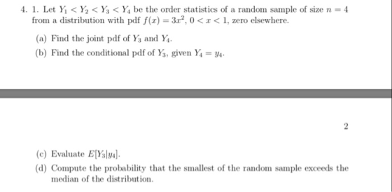 4. I. Let Yǐ < ½ < ⅓ < Ya be the order statistics of a random sample of size n = 4 from a distribution with pdf f(x) 322, 0<< 1, zero elsewhere. (a) Find the joint pdf of Ys and Ya (b) Find the conditional pdf of Ys, given Y-y (c) Evaluate Evsl (d) Compute the probability that the smallest of the random sample exceeds the median of the distribution