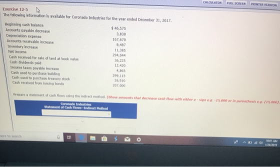 CALCULATOR FULL SCREEN PRINTER VERSION Exercise 12-5 The following information is available for Coronado Industries for the year ended December 31, 2017 Beginning cash balance 46,575 3,830 167,670 8,487 11,385 294,044 36,225 12,420 4,865 299,115 26,910 207,000 Accounts payable decrease Depreciation expense Accounts receivable increase Inventory increase Net income Cash received for sale of land at book value Cash dividends paid Income taxes payable increase Cash used to purchase building Cash used to purchase treasury stock Cash received from issuing bonds of cash flows using the indirect method. (Show amounts that decrease cash flow with either a sign e.a. -15,000 or in parenthesis e.g. (15,000, Coronado Industries Statement of Cash Flows-Indirect Method 001 AM here to search