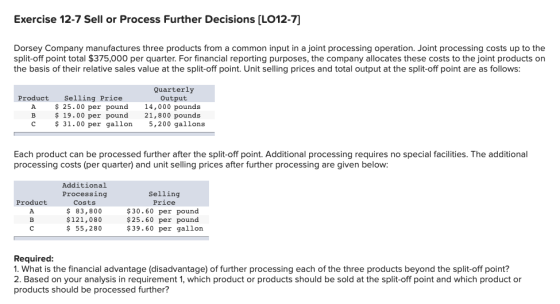 Exercise 12-7 Sell or Process Further Decisions [LO12-7] Dorsey Company manufactures three products from a common input in a