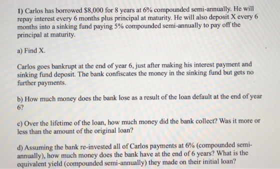 1) Carlos has borrowed $8,000 for 8 years at 6% compounded semi-annually. He will repay interest every 6 months plus principa