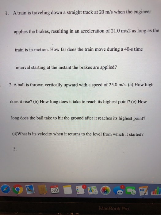1. A train is traveling down a straight track at 20 m/s when the engineer applies the brakes, resulting in an acceleration of 21.0 m/s2 as long as the train is in motion. How far does the train move during a 40-s time interval starting at the instant the brakes are applied? 2.A balli thrown vertically upward with a speed of 25.0 m/s.(o) How high does it rise? (b) How long does it take to reach its highest point? (c) How long does the ball take to hit the ground after it reaches its highest point? (d)What is its velocity when it returns to the level from which it started? 3. 0 MacBook Pro