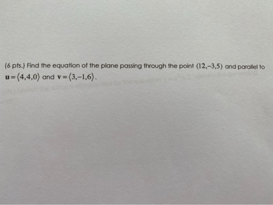 (6 pts.) Find the equation of the plane passing through the point (12,-3,5) and parallel to u=(4,4,0) and v = (3,-1,6).