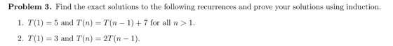 Problem 3. Find the exact solutions to the following recurrences and prove your solutions using induction 1, T(1) = 5 and T(n) T(n-1) + 7 for all n > 1. 2. T (1)-3 and T(n)-2T(n-1).