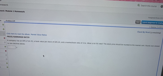 Search this course mework nent: Module 1 Homework Save Submit Assignment for Grading Problem 4.5 Check My Work (3 remuining) O Click here to read the eBook: Market Value Ratios PRICE, EARNINGS RATIO A company has an EPS of $4.35, a book value per share of $45.24, and a market/book ratio of 3.3x. what is its P/E ratio? The stock price should be rounded to the nearest cent. Round your arswer to two decimal places. O