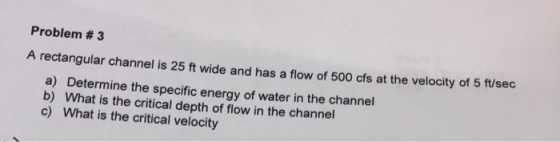Problem #3 A rectangular channel is 25 ft wide and has a flow of 500 cfs at the velocity of 5 ft/sec a) Determine the specifi