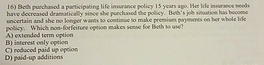 16) Beth purchased a participating life insurance policy 15 years ago. Her life insurance needs have decreased dramatically s