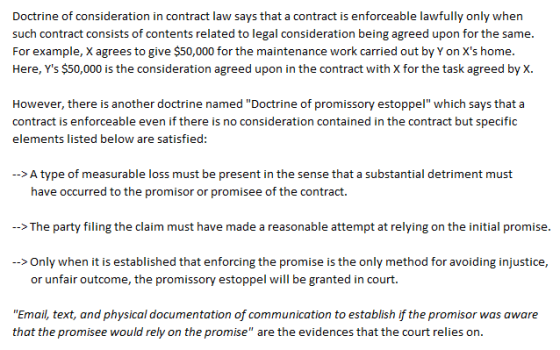 Doctrine of consideration in contract law says that a contract is enforceable lawfully only when such contract consists of contents related to legal consideration being agreed upon for the same. For example, X agrees to give $s0,000 for the maintenance work carried out by Yon Xs home Here, Ys $50,000 is the consideration agreed upon in the contract with X for the task agreed by X However, there is another doctrine named Doctrine of promissory estoppel which says that a contract is enforceable even if there is no consideration contained in the contract but specific elements listed below are satisfied: >A type of measurable loss must be present in the sense that a substantial detriment must have occurred to the promisor or promisee of the contract. > The party filing the claim must have made a reasonable attempt at relying on the initial promise > Only when it is established that enforcing the promise is the only method for avoiding injustice, or unfair outcome, the promissory estoppel will be granted in court Email, text, and physical documentation of communication to establish if the promisor was aware that the promisee would rely on the promise are the evidences that the court relies on