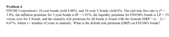 Problem 4 FIN300 Corporations 10-year bonds yield 8.00%, and 10-year T-bonds yield 6%. The real risk-free rate is r* 3.0%, the inflation premium for 5-year bonds is IP = 1.95%, the liquidity premium for FIN300s bonds is LP = 1% versus zero for T-bonds, and the maturity risk premium for all bonds is found with the formula MRP (-1) x 0.07%, where t-number of years to maturity. What is the default risk premium (DRP) on FIN300s bonds?