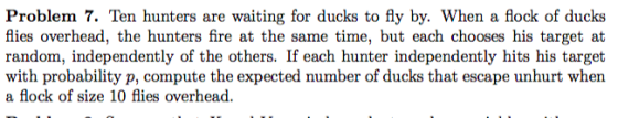 Problem 7. Ten hunters are waiting for ducks to fly by. When a flock of ducks flies overhead, the hunters fire at the same time, but each chooses his target at random, independently of the others. If each hunter independently hits his target with probability p, compute the expected number of ducks that escape unhurt when a flock of size 10 flies overhead