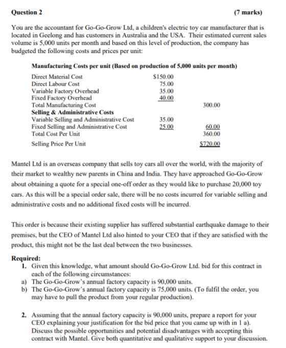 Question 2 (7 marks) You are the accountant for Go-Go-Grow Ltd, a childrens electric toy car manufacturer that is located in Geelong and has customers in Australia and the USA. Their estimated current sales volume is 5,000 units per month and based on this level of production, the company has budgeted the following costs and prices per unit: Manufacturing Costs per unit (Based on production of 5,000 units per month) Direct Material Cost Direct Labour Cost Variable Factory Overhead Fixed Factory Overhead Total Manufacturing Cost Selling & Administrative Costs Variable Selling and Administrative Cost Fixed Selling and Administrative Cost Total Cost Per Unit S150.00 75.00 35.00 40.00 300.00 35.00 25.00 60.00 360.00 Selling Price Per Unit Mantel Ltd is an overseas company that sells toy cars all over the world, with the majority of their market to wealthy new parents in China and India. They have approach about obtaining a quote for a special one-off order as they would like to purchase 20,000 toy cars. As this will be a special order sale, there will be no costs incurred for variable selling and administrative costs and no additional fixed costs will be incurred. ed Go-Go-Grow This order is because their existing supplier has suffered substantial earthquake damage to their premises, but the CEO of Mantel Ltd also hinted to your CEO that if they are satisfied with the product, this might not be the last deal between the two businesses. Required 1. Given this knowledge, what amount should Go-Go-Grow Ltd. bid for this contract in each of the following circumstances: a) The Go-Go-Grows annual factory capacity is 90,000 units. b) The Go-Go-Grows annual factory capacity is 75,000 units. (To fulfil the order, you may have to pull the product from your regular production). 2. Assuming that the annual factory capacity is 90,000 units, prepare a report for your CEO explaining your justification for the bid price that you came up with in I a). Discuss the possible opportunities and potential disadvantages with accepting this contract with Mantel. Give both quantitative and qualitative support to your discussion.