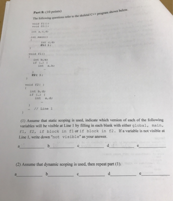 The following questions refer to the skeletal C++ program shown below. void f10 void £20 Part 8: (10 points) int a,c,di int main) int c,d eit void ri int b, e t) int a, b: 12( void 12( int b, d if (..) { int a, di / Line 1 (1) Assume that static scoping is used, indicate which version of each of the following variables will be visible at Line 1 by filling in each blank with either global, main, fl, f2, if block in fl or if block in £2. If a variable is not visible at Line 1, write down not visible as your answer. (2) Assume that dynamic scoping is used, then repeat part (1).